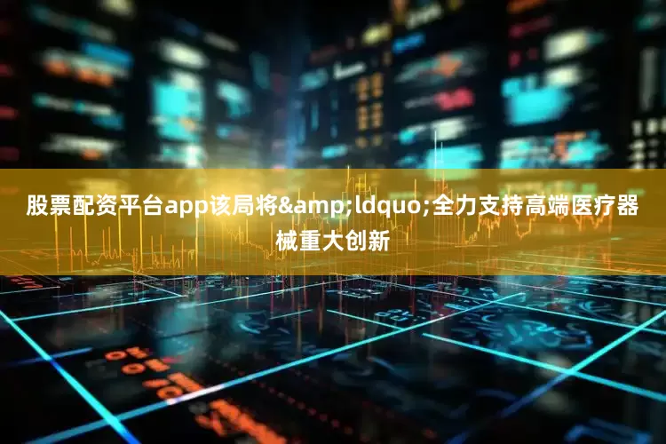 股票配资平台app该局将&ldquo;全力支持高端医疗器械重大创新