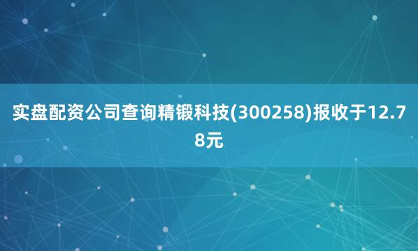 实盘配资公司查询精锻科技(300258)报收于12.78元
