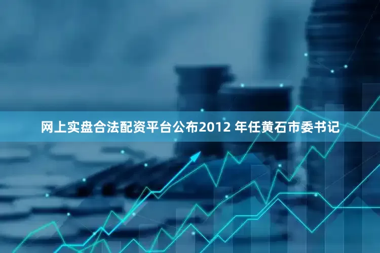 网上实盘合法配资平台公布2012 年任黄石市委书记