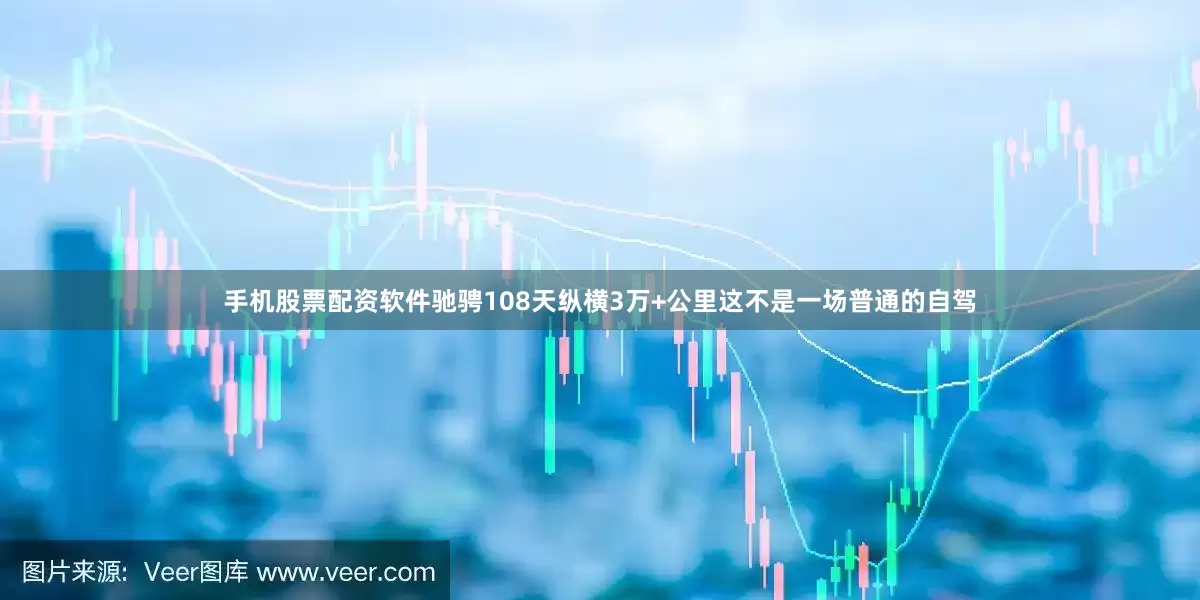 手机股票配资软件驰骋108天纵横3万+公里这不是一场普通的自驾