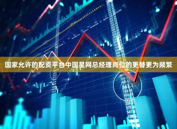国家允许的配资平台中国星网总经理岗位的更替更为频繁