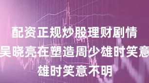 配资正规炒股理财剧情里的吴晓亮在塑造周少雄时笑意不明