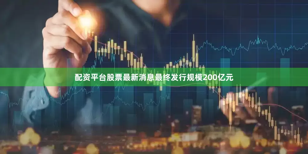配资平台股票最新消息最终发行规模200亿元
