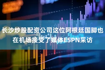 长沙炒股配资公司这位阿根廷国脚也在机场接受了媒体ESPN采访