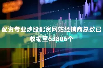 配资专业炒股配资网站经销商总数已收缩至63806个