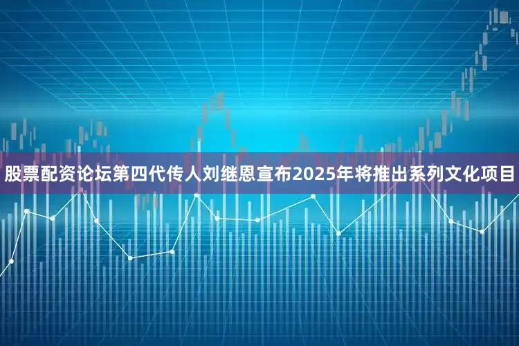 股票配资论坛第四代传人刘继恩宣布2025年将推出系列文化项目